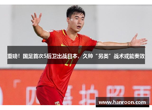 重磅！国足首次5后卫出战日本，久帅“另类”战术或能奏效